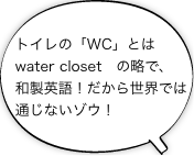 トイレの「WC」とはwater closet　の略で、和製英語！だから世界では通じないゾウ！